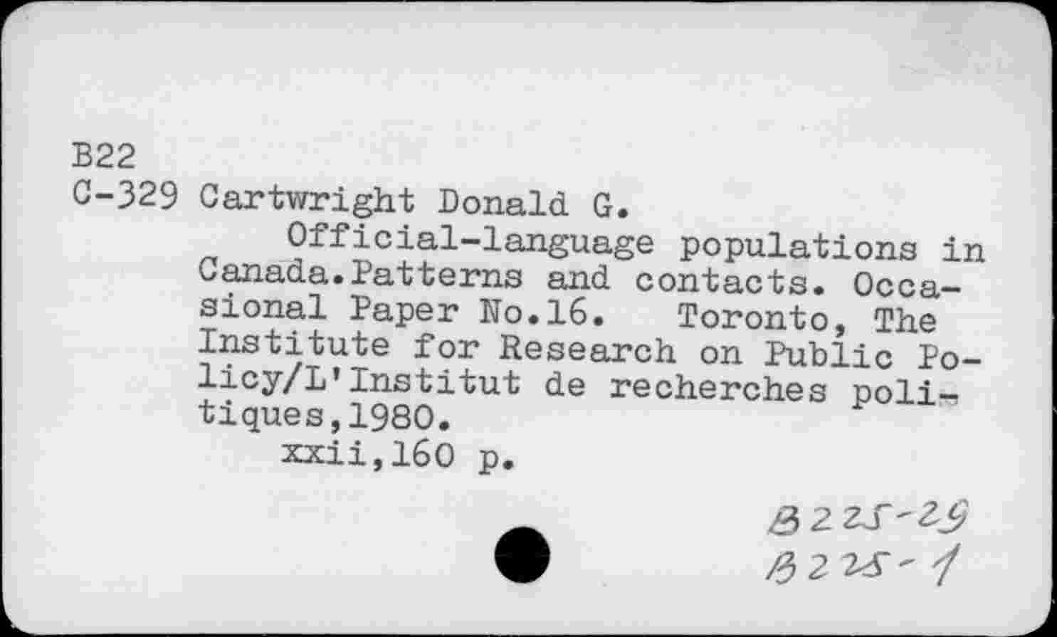 ﻿B22
0-329 Cartwright Donald G.
Official-language populations in Canada.Patterns and contacts. Occasional Paper No.16. Toronto, The Institute for Research on Public Poli cy/L’ Inst i tut de recherches noli— tiques,1980.
xxii,160 p.
Q21S' J